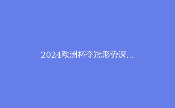 2024欧洲杯夺冠形势深度解析：三大热门与黑马，谁将问鼎？